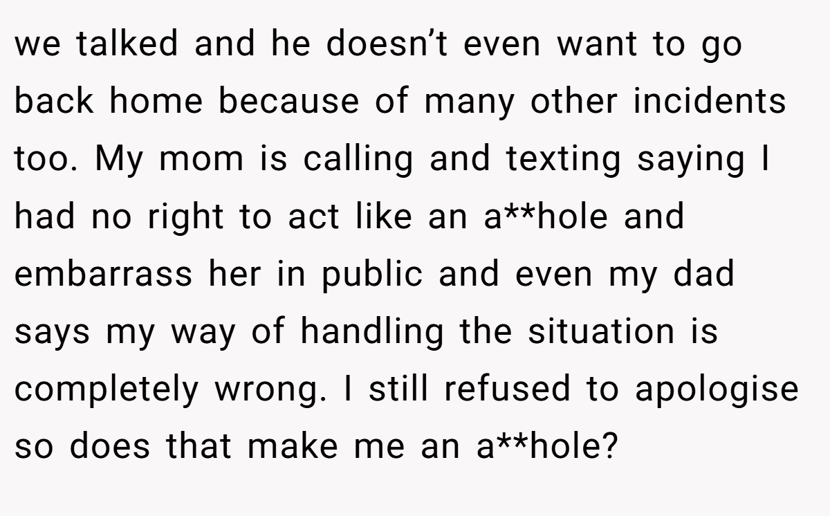 we talked and he doesn’t even want to go back home because of many other incidents too. My mom is calling and texting saying I had no right to act like an a**hole and embarrass her in public and even my dad says my way of handling the situation is completely wrong. I still refused to apologise so does that make me an a**hole?