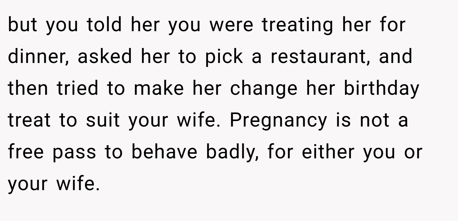 but you told her you were treating her for dinner, asked her to pick a restaurant, and then tried to make her change her birthday treat to suit your wife. Pregnancy is not a free pass to behave badly, for either you or your wife.
