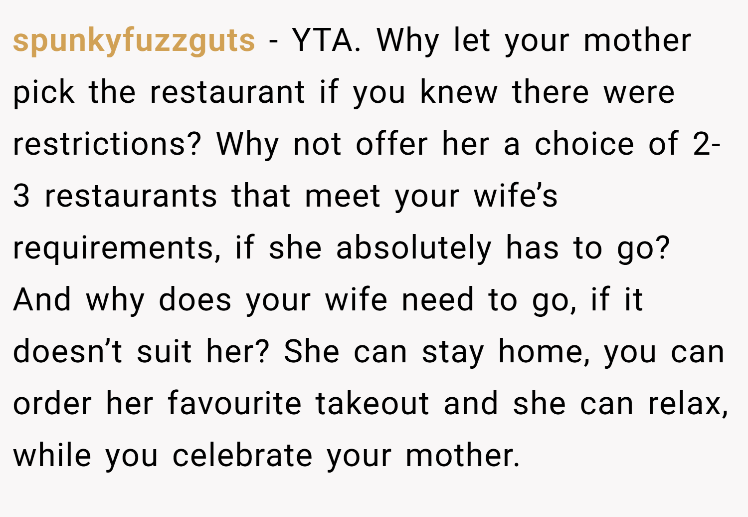 spunkyfuzzguts − YTA. Why let your mother pick the restaurant if you knew there were restrictions? Why not offer her a choice of 2-3 restaurants that meet your wife’s requirements, if she absolutely has to go? And why does your wife need to go, if it doesn’t suit her? She can stay home, you can order her favourite takeout and she can relax, while you celebrate your mother.