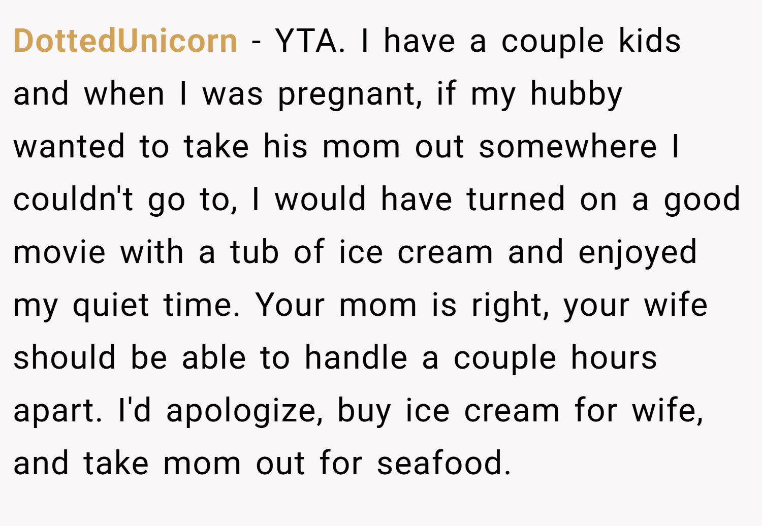 DottedUnicorn − YTA. I have a couple kids and when I was pregnant, if my hubby wanted to take his mom out somewhere I couldn't go to, I would have turned on a good movie with a tub of ice cream and enjoyed my quiet time. Your mom is right, your wife should be able to handle a couple hours apart. I'd apologize, buy ice cream for wife, and take mom out for seafood.