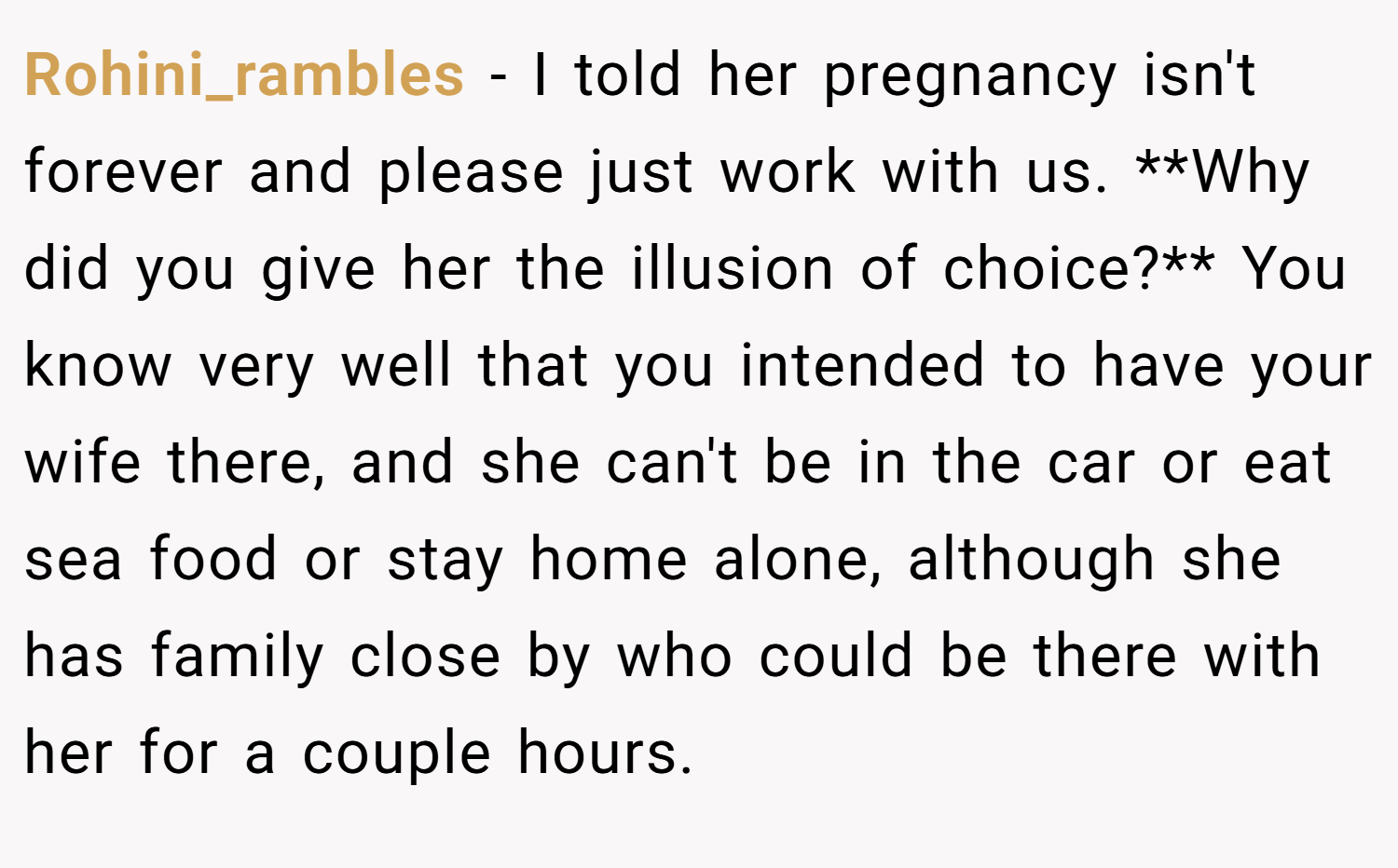 Rohini_rambles − I told her pregnancy isn't forever and please just work with us. **Why did you give her the illusion of choice?** You know very well that you intended to have your wife there, and she can't be in the car or eat sea food or stay home alone, although she has family close by who could be there with her for a couple hours.