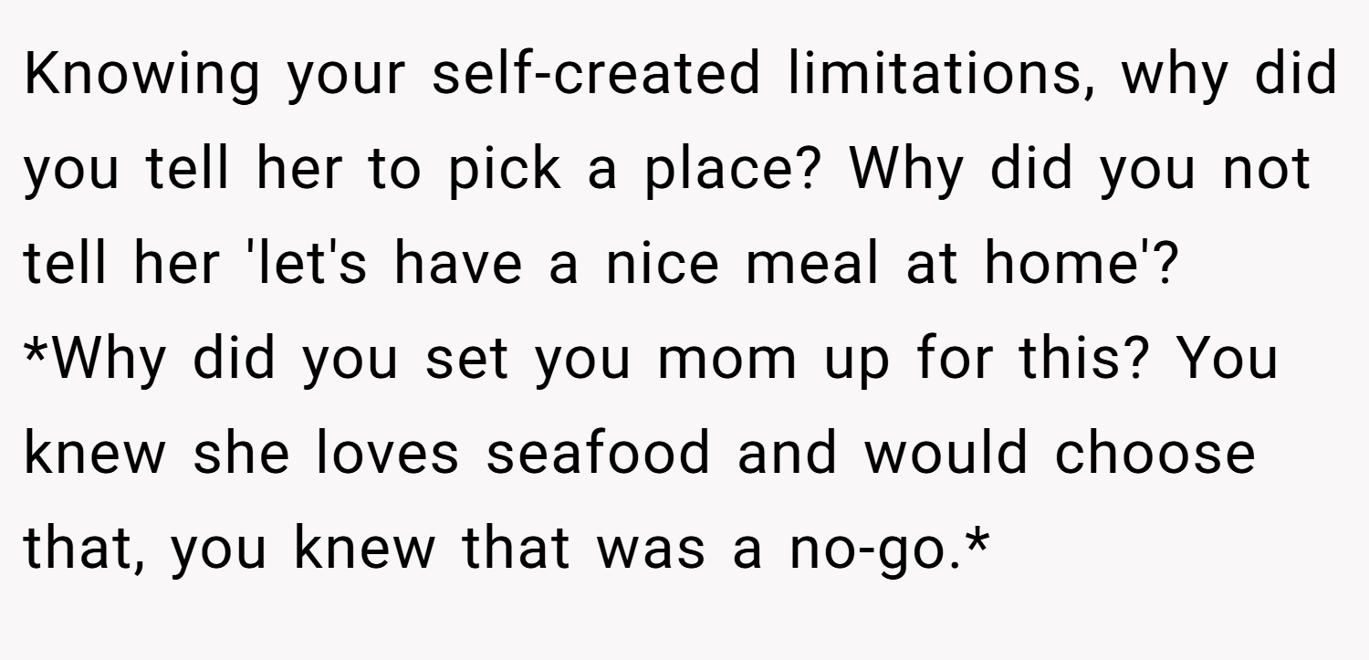 Knowing your self-created limitations, why did you tell her to pick a place? Why did you not tell her 'let's have a nice meal at home'? *Why did you set you mom up for this? You knew she loves seafood and would choose that, you knew that was a no-go.*