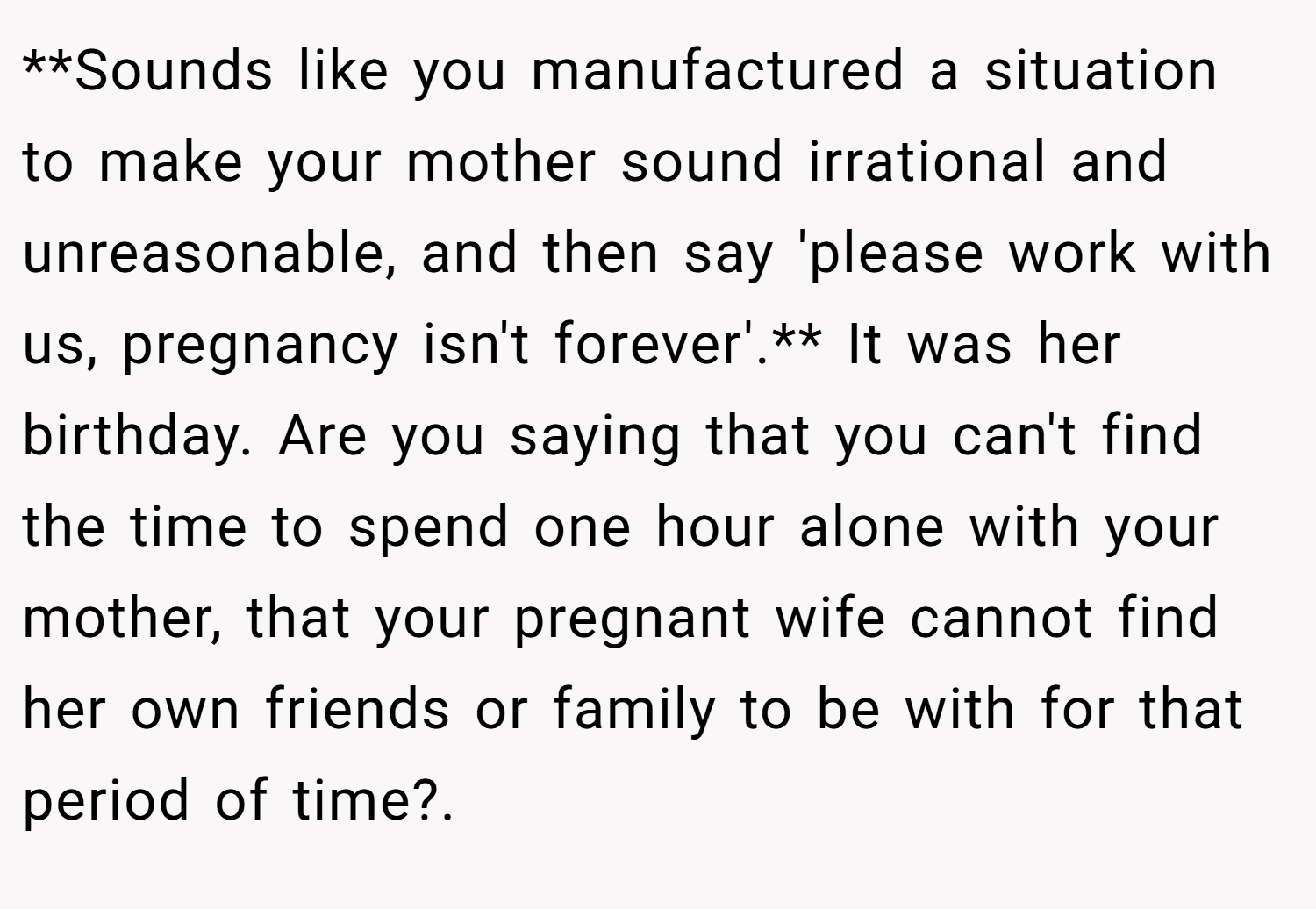 **Sounds like you manufactured a situation to make your mother sound irrational and unreasonable, and then say 'please work with us, pregnancy isn't forever'.** It was her birthday. Are you saying that you can't find the time to spend one hour alone with your mother, that your pregnant wife cannot find her own friends or family to be with for that period of time?.