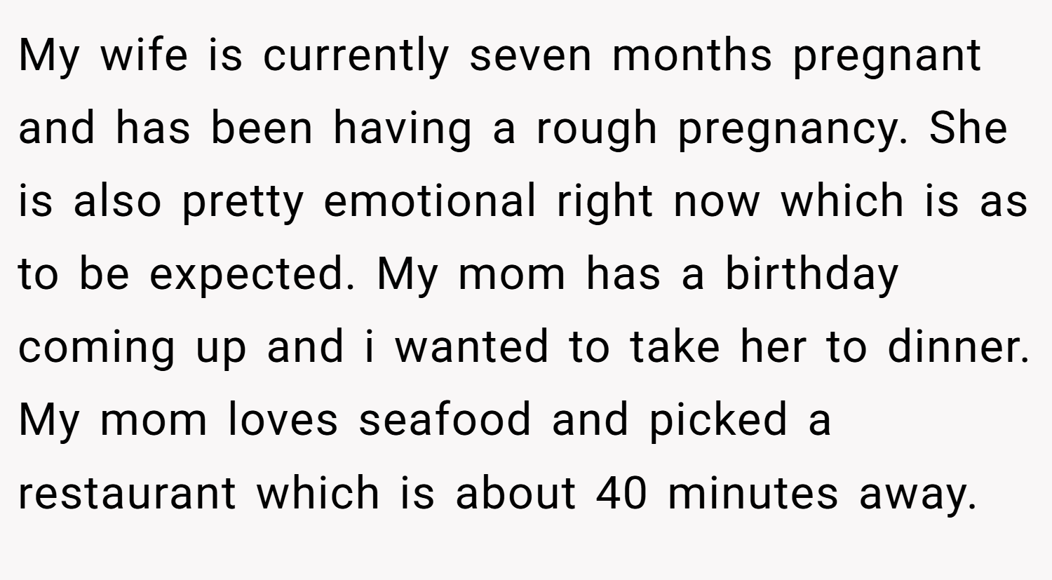 My wife is currently seven months pregnant and has been having a rough pregnancy. She is also pretty emotional right now which is as to be expected. My mom has a birthday coming up and i wanted to take her to dinner. My mom loves seafood and picked a restaurant which is about 40 minutes away.