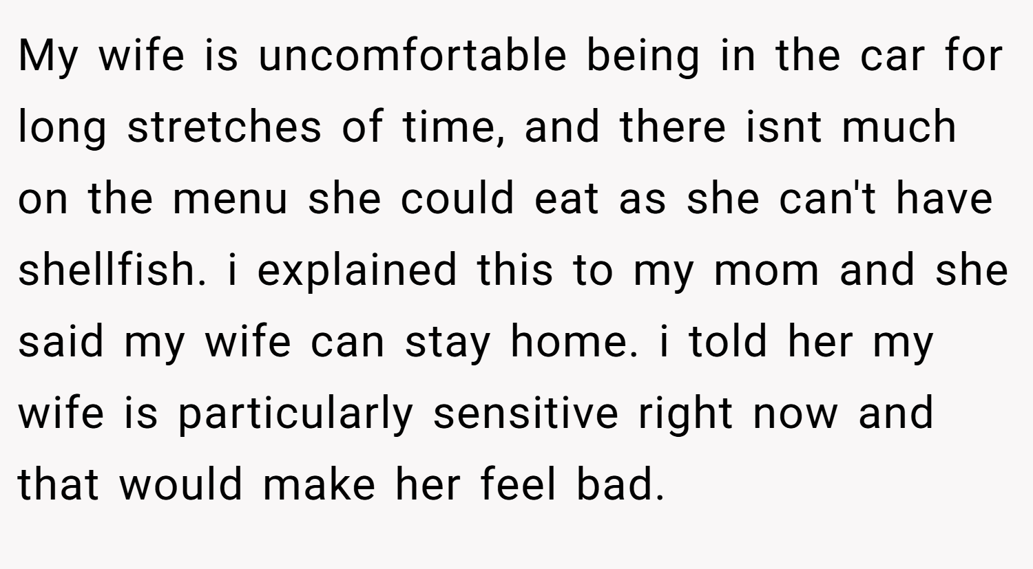My wife is uncomfortable being in the car for long stretches of time, and there isnt much on the menu she could eat as she can't have shellfish. i explained this to my mom and she said my wife can stay home. i told her my wife is particularly sensitive right now and that would make her feel bad.