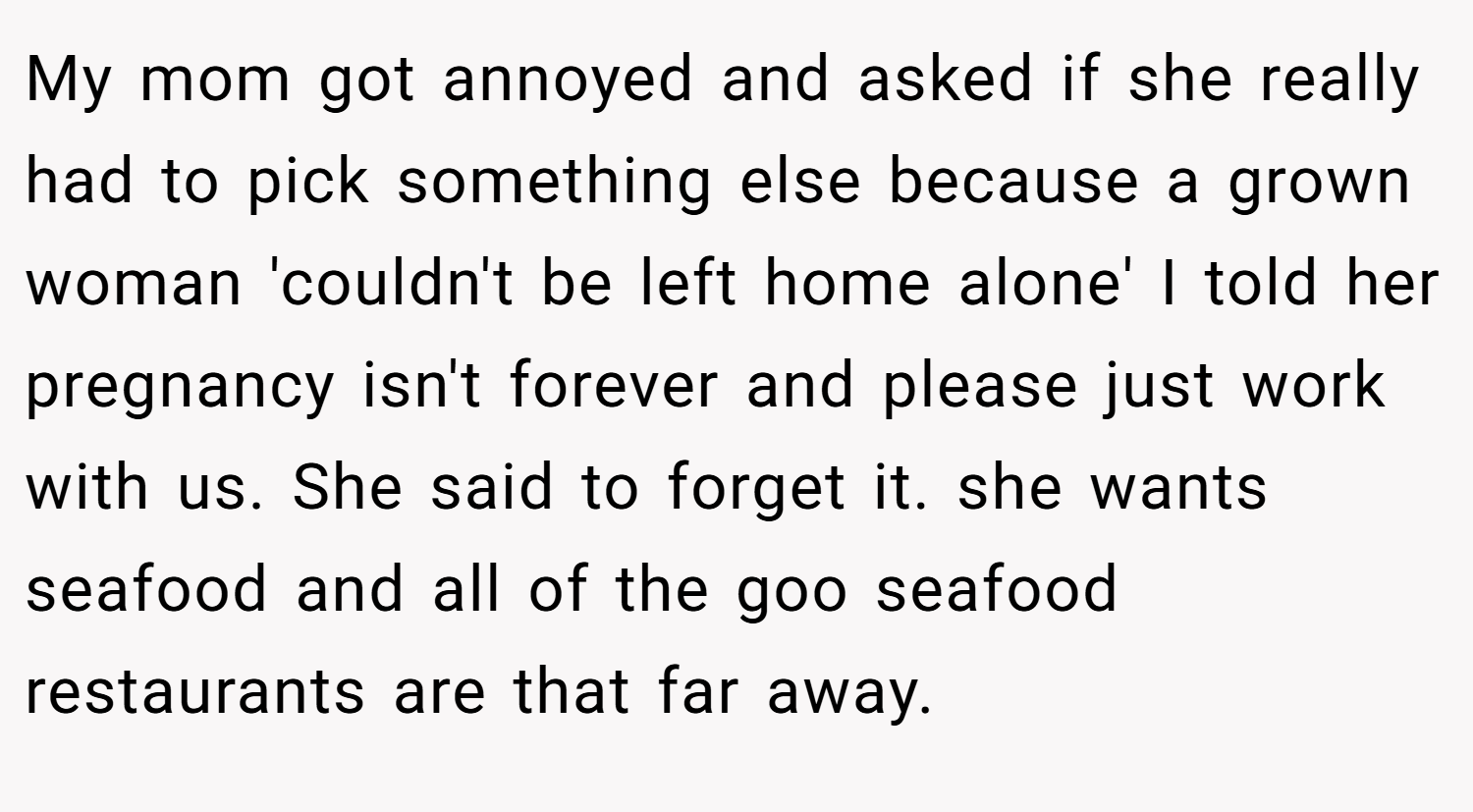 My mom got annoyed and asked if she really had to pick something else because a grown woman 'couldn't be left home alone' I told her pregnancy isn't forever and please just work with us. She said to forget it. she wants seafood and all of the goo seafood restaurants are that far away.