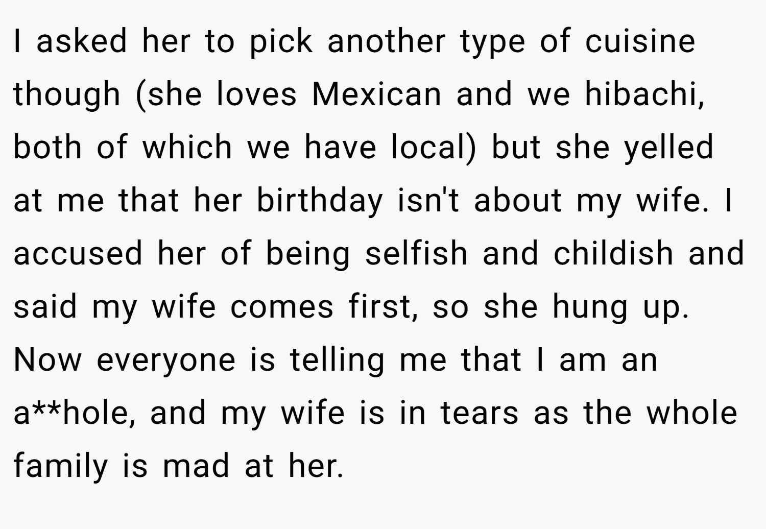 I asked her to pick another type of cuisine though (she loves Mexican and we hibachi, both of which we have local) but she yelled at me that her birthday isn't about my wife. I accused her of being selfish and childish and said my wife comes first, so she hung up. Now everyone is telling me that I am an a**hole, and my wife is in tears as the whole family is mad at her.