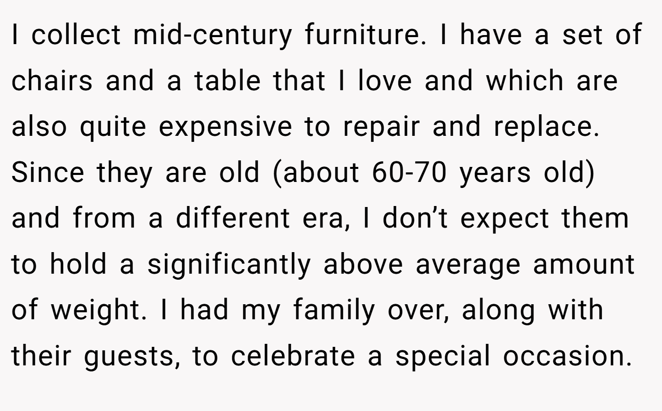 I collect mid-century furniture. I have a set of chairs and a table that I love and which are also quite expensive to repair and replace. Since they are old (about 60-70 years old) and from a different era, I don’t expect them to hold a significantly above average amount of weight. I had my family over, along with their guests, to celebrate a special occasion.