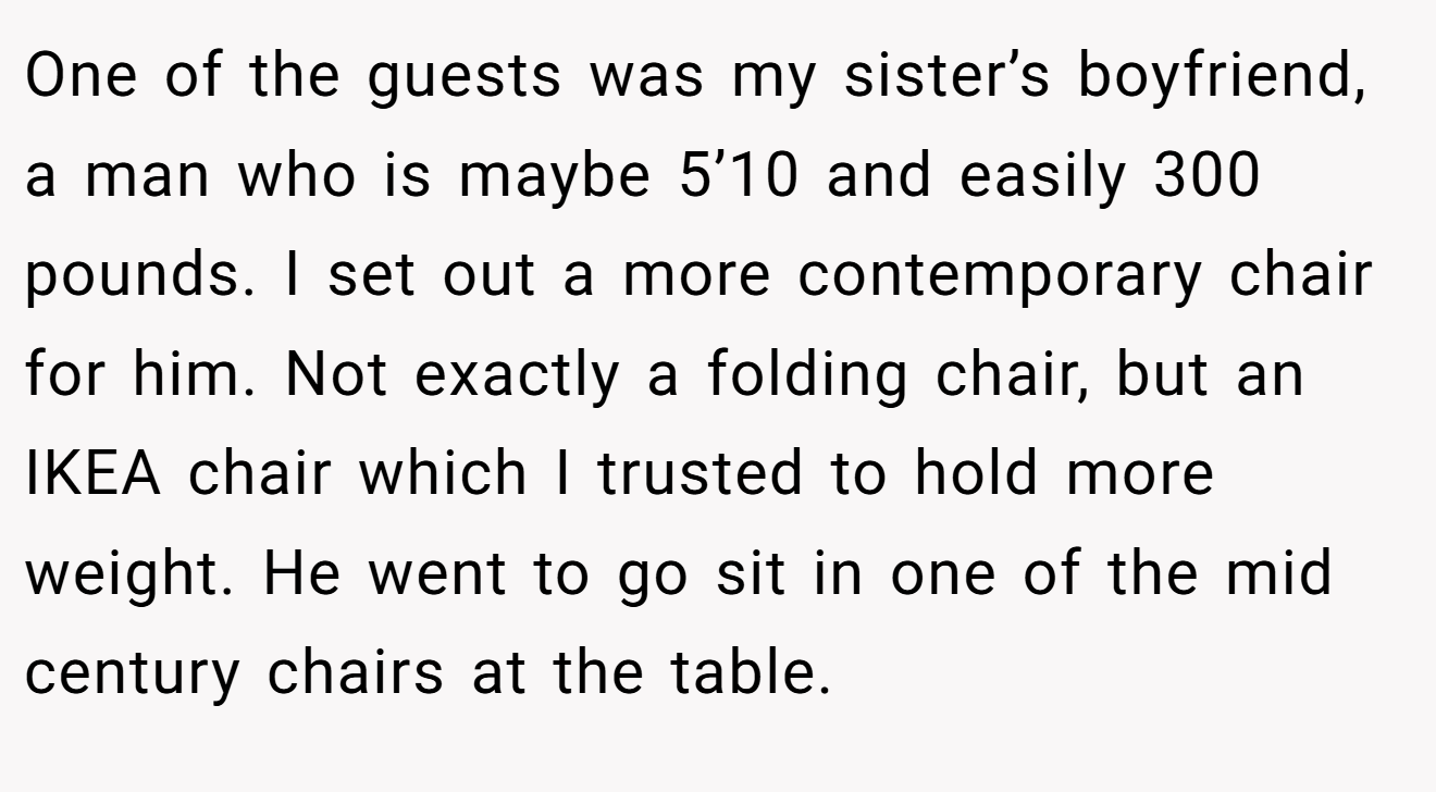 One of the guests was my sister’s boyfriend, a man who is maybe 5’10 and easily 300 pounds. I set out a more contemporary chair for him. Not exactly a folding chair, but an IKEA chair which I trusted to hold more weight. He went to go sit in one of the mid century chairs at the table.