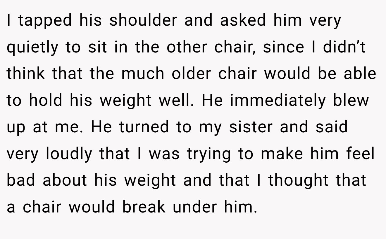 I tapped his shoulder and asked him very quietly to sit in the other chair, since I didn’t think that the much older chair would be able to hold his weight well. He immediately blew up at me. He turned to my sister and said very loudly that I was trying to make him feel bad about his weight and that I thought that a chair would break under him.