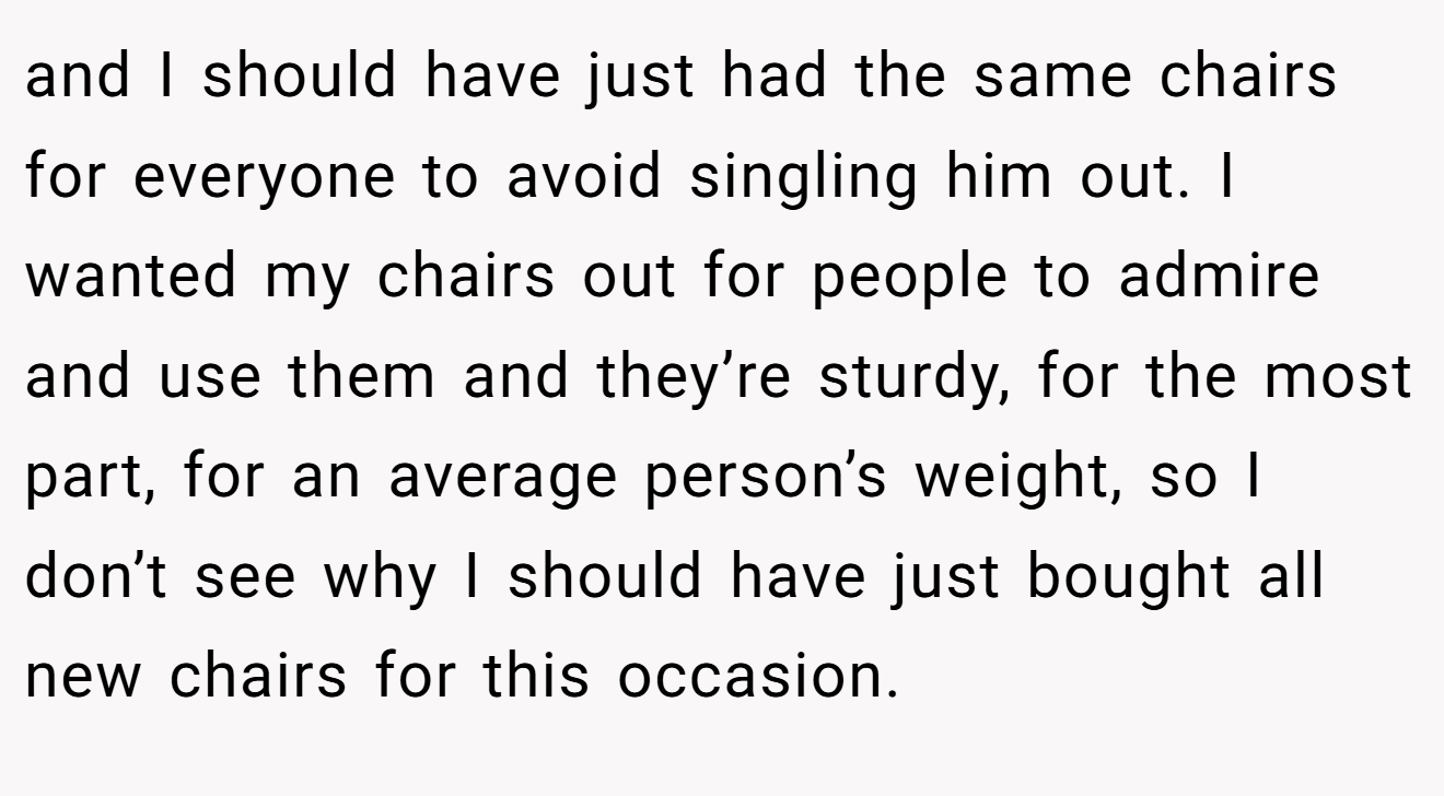 and I should have just had the same chairs for everyone to avoid singling him out. I wanted my chairs out for people to admire and use them and they’re sturdy, for the most part, for an average person’s weight, so I don’t see why I should have just bought all new chairs for this occasion.