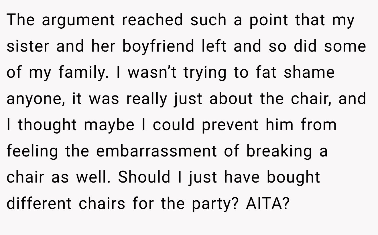 The argument reached such a point that my sister and her boyfriend left and so did some of my family. I wasn’t trying to fat shame anyone, it was really just about the chair, and I thought maybe I could prevent him from feeling the embarrassment of breaking a chair as well. Should I just have bought different chairs for the party? AITA?