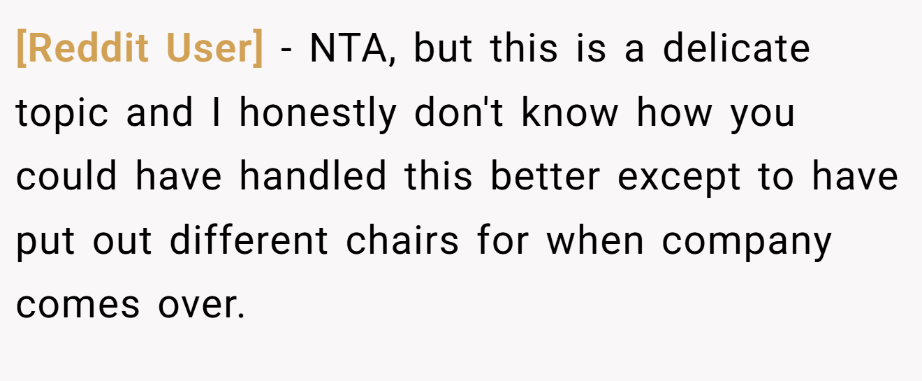 [Reddit User] - NTA, but this is a delicate topic and I honestly don't know how you could have handled this better except to have put out different chairs for when company comes over.