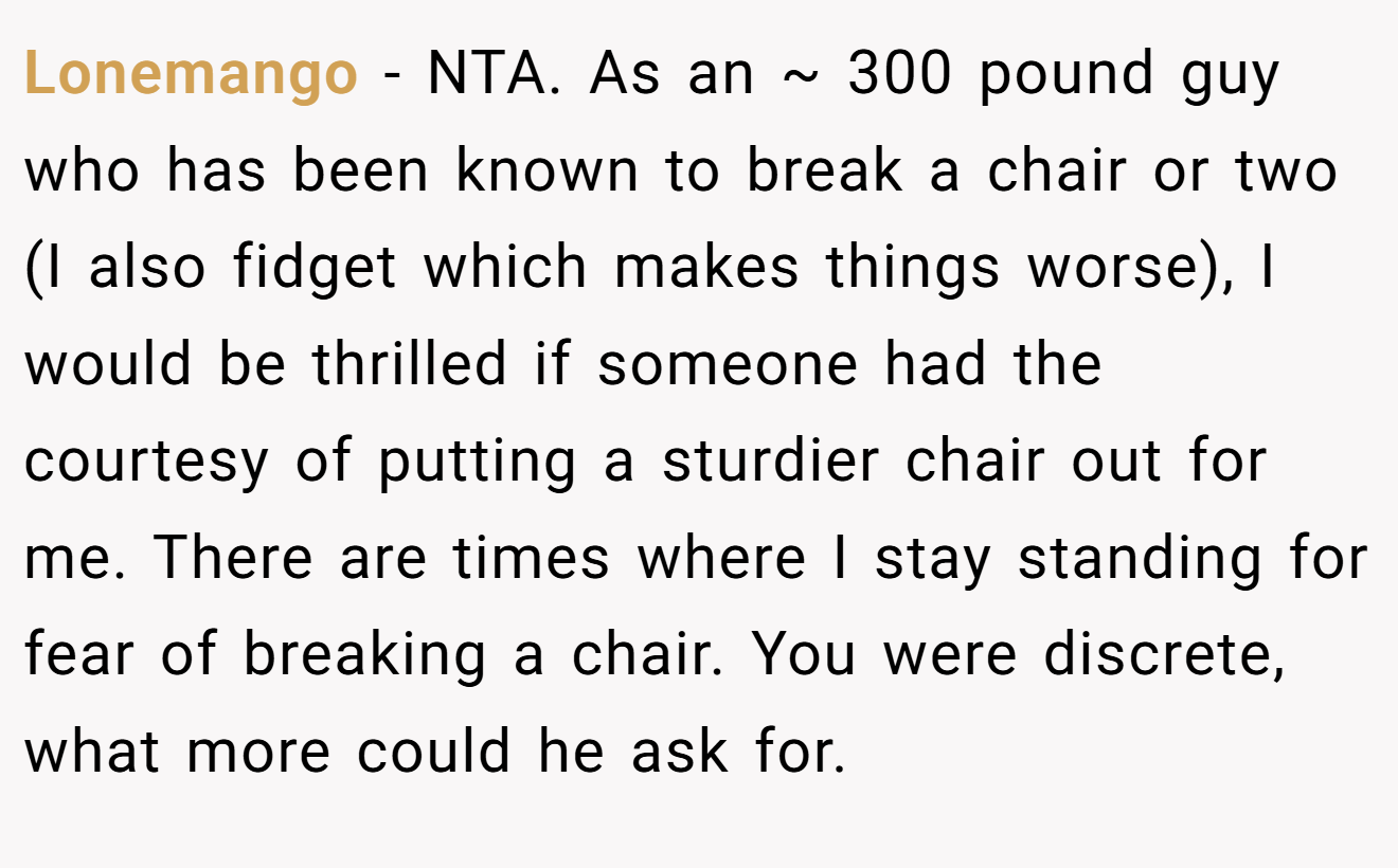 Lonemango - NTA. As an ~ 300 pound guy who has been known to break a chair or two (I also fidget which makes things worse), I would be thrilled if someone had the courtesy of putting a sturdier chair out for me. There are times where I stay standing for fear of breaking a chair. You were discrete, what more could he ask for.
