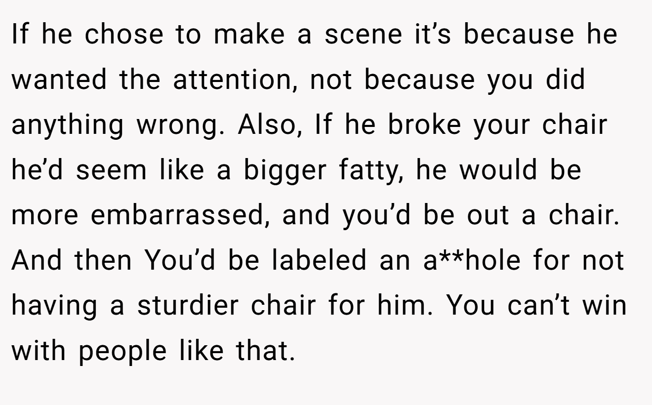 If he chose to make a scene it’s because he wanted the attention, not because you did anything wrong. Also, If he broke your chair he’d seem like a bigger fatty, he would be more embarrassed, and you’d be out a chair. And then You’d be labeled an a**hole for not having a sturdier chair for him. You can’t win with people like that.