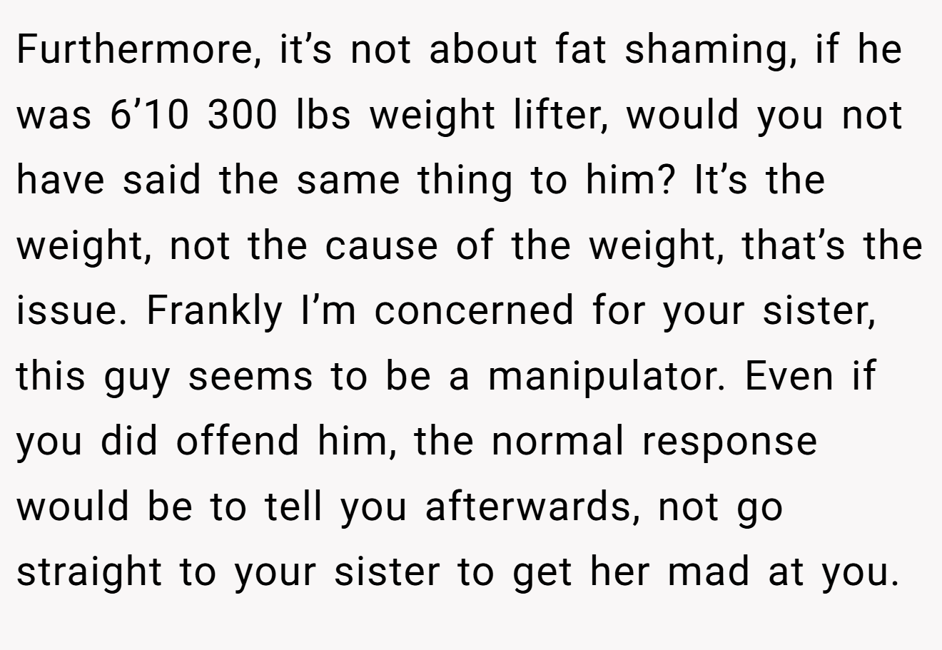 Furthermore, it’s not about fat shaming, if he was 6’10 300 lbs weight lifter, would you not have said the same thing to him? It’s the weight, not the cause of the weight, that’s the issue. Frankly I’m concerned for your sister, this guy seems to be a manipulator. Even if you did offend him, the normal response would be to tell you afterwards, not go straight to your sister to get her mad at you.