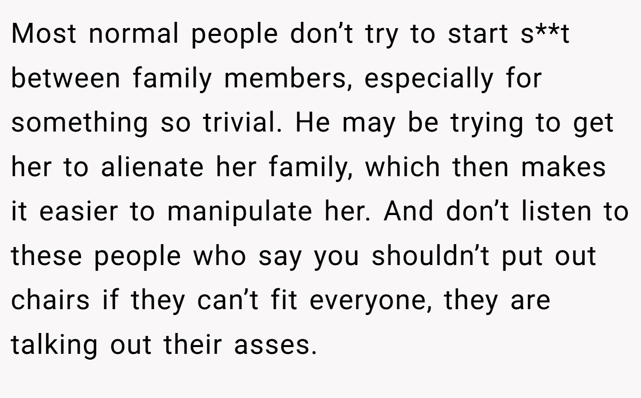 Most normal people don’t try to start s**t between family members, especially for something so trivial. He may be trying to get her to alienate her family, which then makes it easier to manipulate her. And don’t listen to these people who say you shouldn’t put out chairs if they can’t fit everyone, they are talking out their asses.
