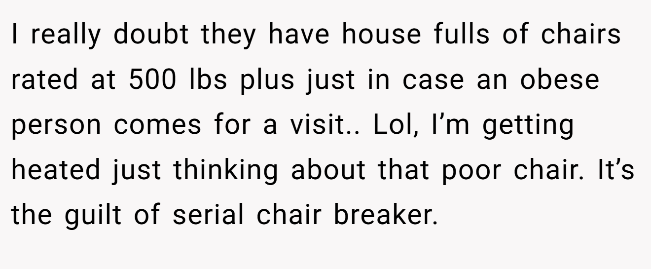 I really doubt they have house fulls of chairs rated at 500 lbs plus just in case an obese person comes for a visit.. Lol, I’m getting heated just thinking about that poor chair. It’s the guilt of serial chair breaker.