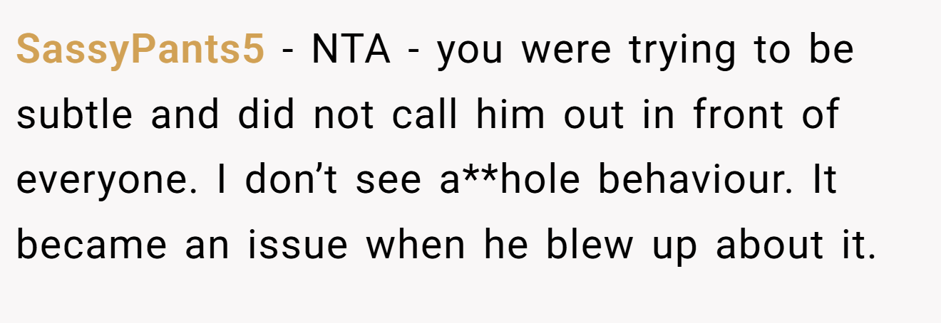 SassyPants5 - NTA - you were trying to be subtle and did not call him out in front of everyone. I don’t see a**hole behaviour. It became an issue when he blew up about it.