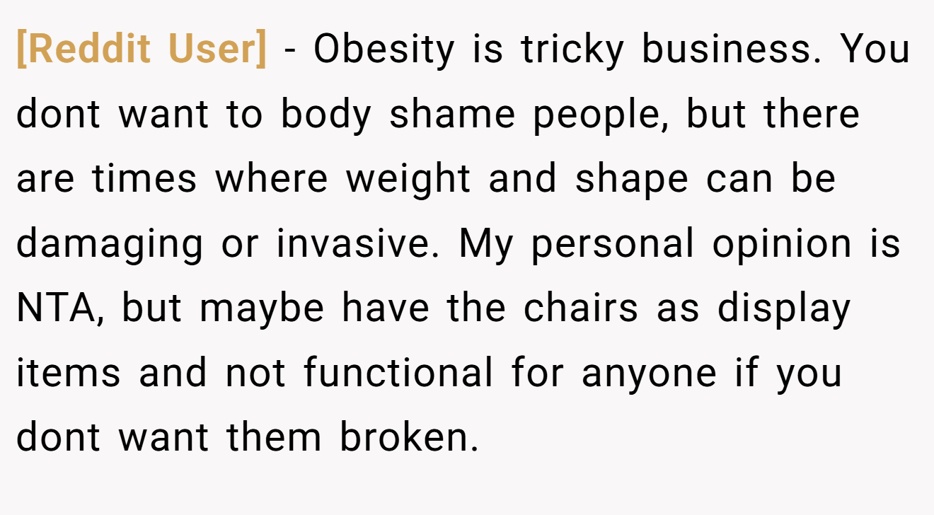 [Reddit User] - Obesity is tricky business. You dont want to body shame people, but there are times where weight and shape can be damaging or invasive. My personal opinion is NTA, but maybe have the chairs as display items and not functional for anyone if you dont want them broken.