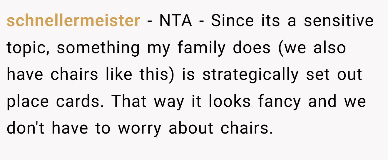 schnellermeister - NTA - Since its a sensitive topic, something my family does (we also have chairs like this) is strategically set out place cards. That way it looks fancy and we don't have to worry about chairs.