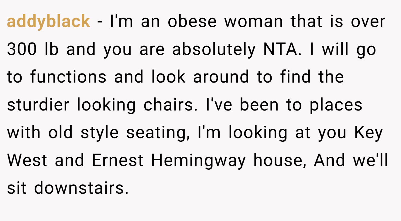 addyblack - I'm an obese woman that is over 300 lb and you are absolutely NTA. I will go to functions and look around to find the sturdier looking chairs. I've been to places with old style seating, I'm looking at you Key West and Ernest Hemingway house, And we'll sit downstairs.