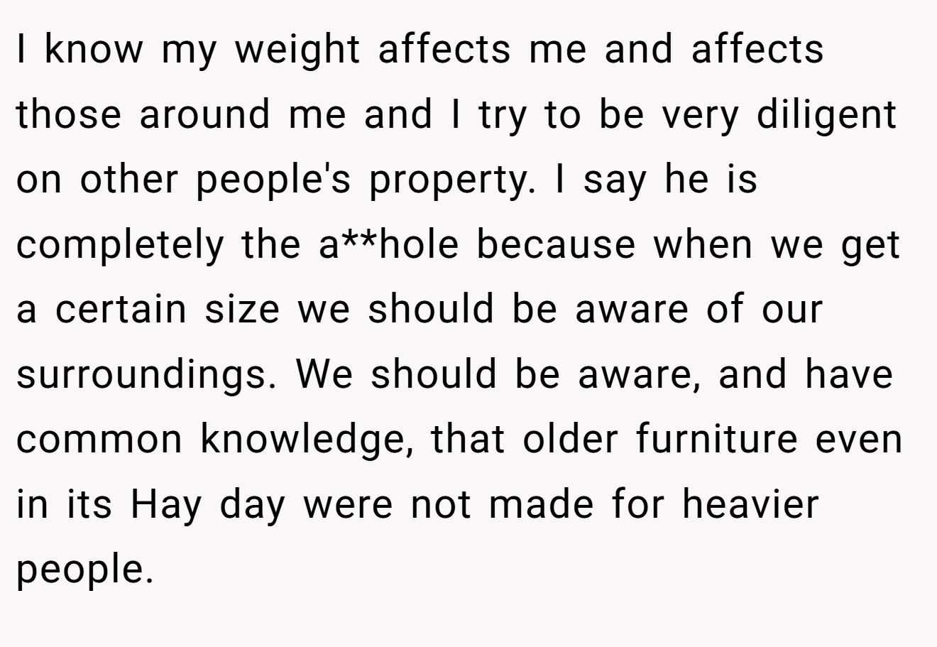 I know my weight affects me and affects those around me and I try to be very diligent on other people's property. I say he is completely the a**hole because when we get a certain size we should be aware of our surroundings. We should be aware, and have common knowledge, that older furniture even in its Hay day were not made for heavier people.