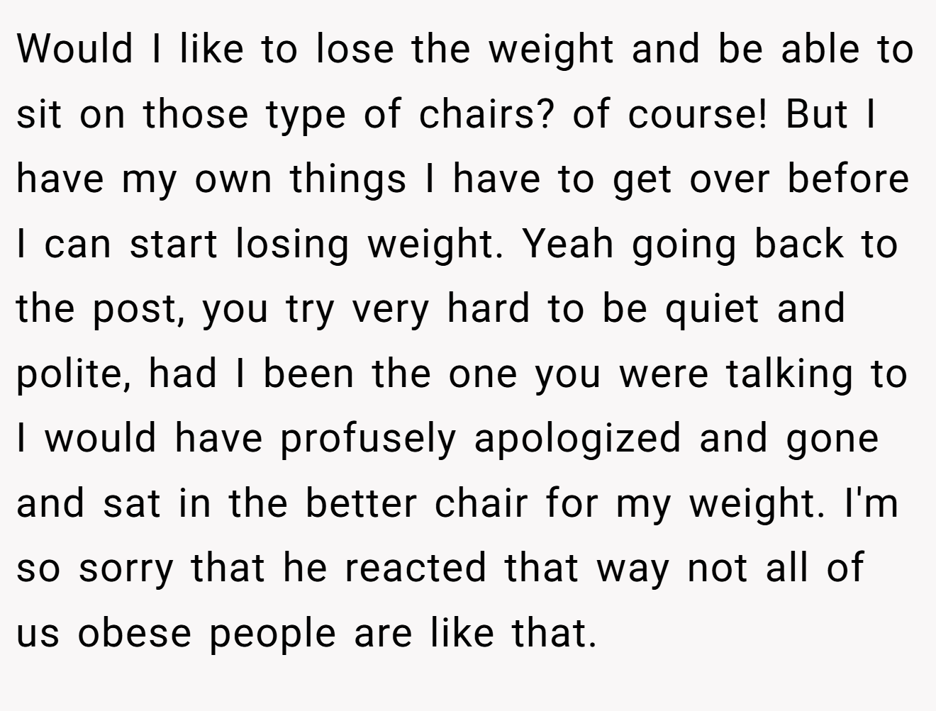 Would I like to lose the weight and be able to sit on those type of chairs? of course! But I have my own things I have to get over before I can start losing weight. Yeah going back to the post, you try very hard to be quiet and polite, had I been the one you were talking to I would have profusely apologized and gone and sat in the better chair for my weight. I'm so sorry that he reacted that way not all of us obese people are like that.