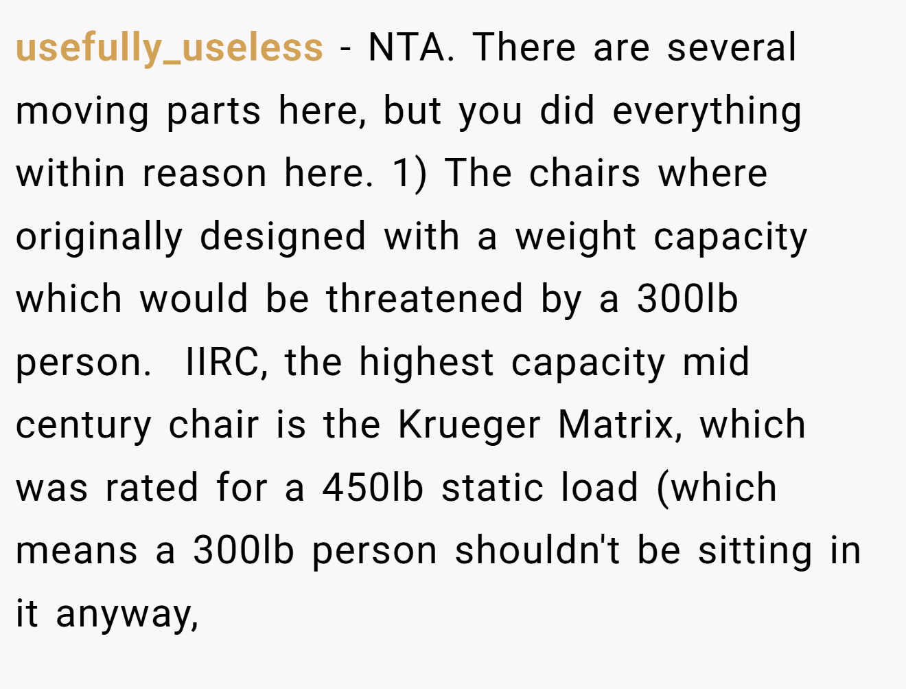 usefully_useless - NTA. There are several moving parts here, but you did everything within reason here. 1) The chairs where originally designed with a weight capacity which would be threatened by a 300lb person.  IIRC, the highest capacity mid century chair is the Krueger Matrix, which was rated for a 450lb static load (which means a 300lb person shouldn't be sitting in it anyway,