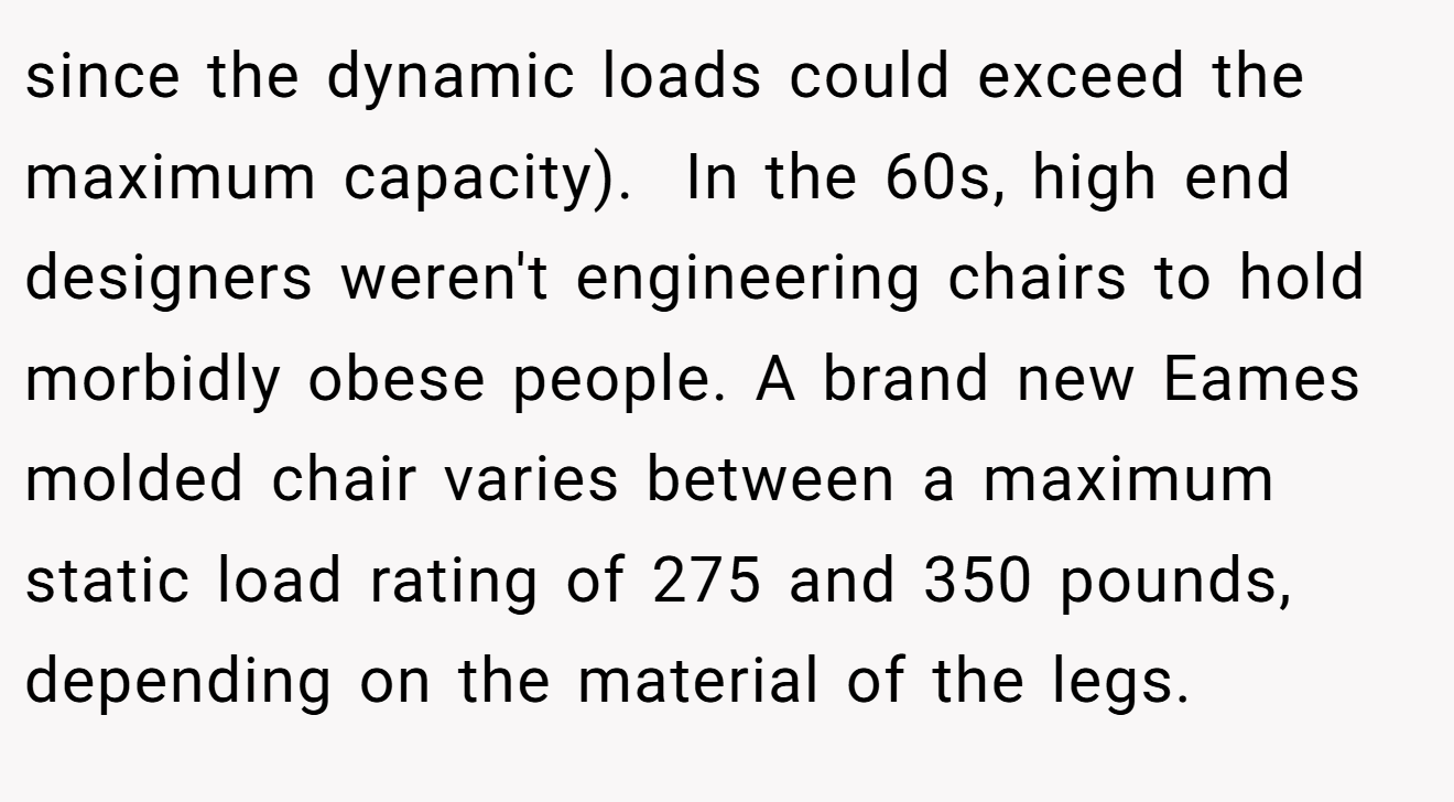 since the dynamic loads could exceed the maximum capacity).  In the 60s, high end designers weren't engineering chairs to hold morbidly obese people. A brand new Eames molded chair varies between a maximum static load rating of 275 and 350 pounds, depending on the material of the legs.