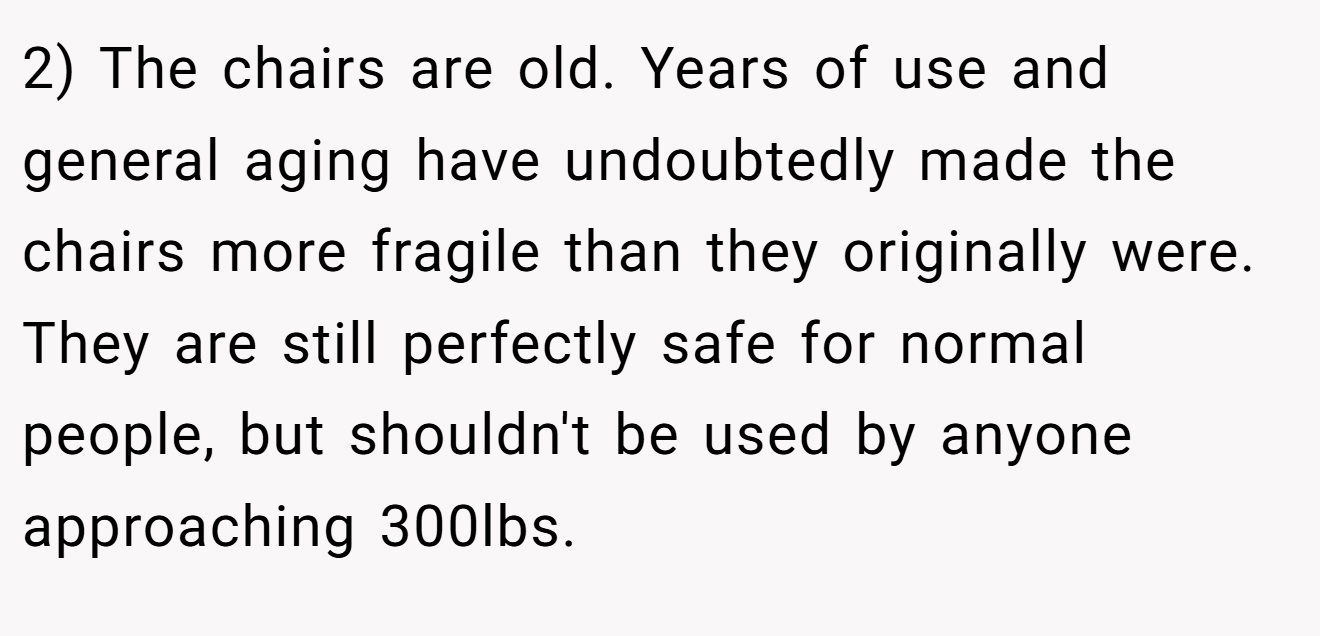 2) The chairs are old. Years of use and general aging have undoubtedly made the chairs more fragile than they originally were. They are still perfectly safe for normal people, but shouldn't be used by anyone approaching 300lbs.