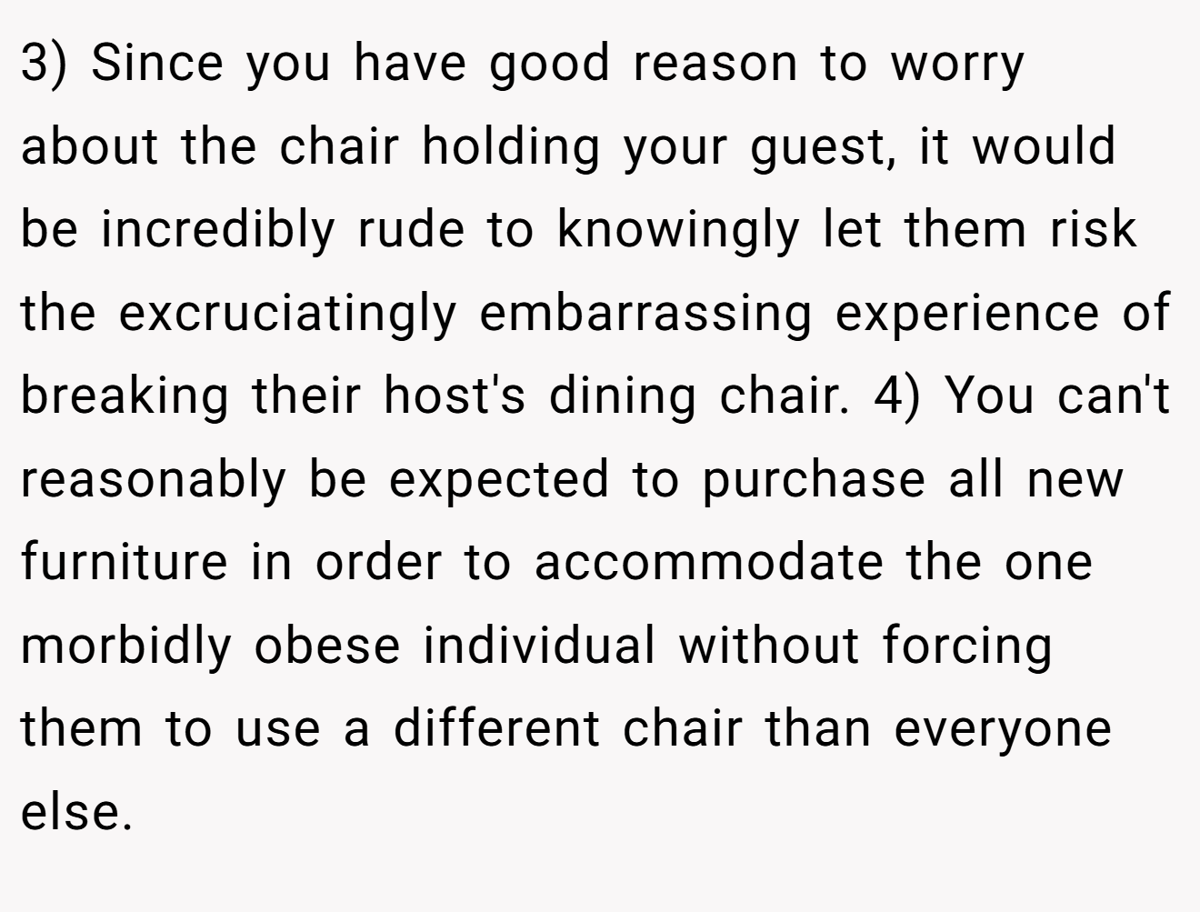 3) Since you have good reason to worry about the chair holding your guest, it would be incredibly rude to knowingly let them risk the excruciatingly embarrassing experience of breaking their host's dining chair. 4) You can't reasonably be expected to purchase all new furniture in order to accommodate the one morbidly obese individual without forcing them to use a different chair than everyone else.