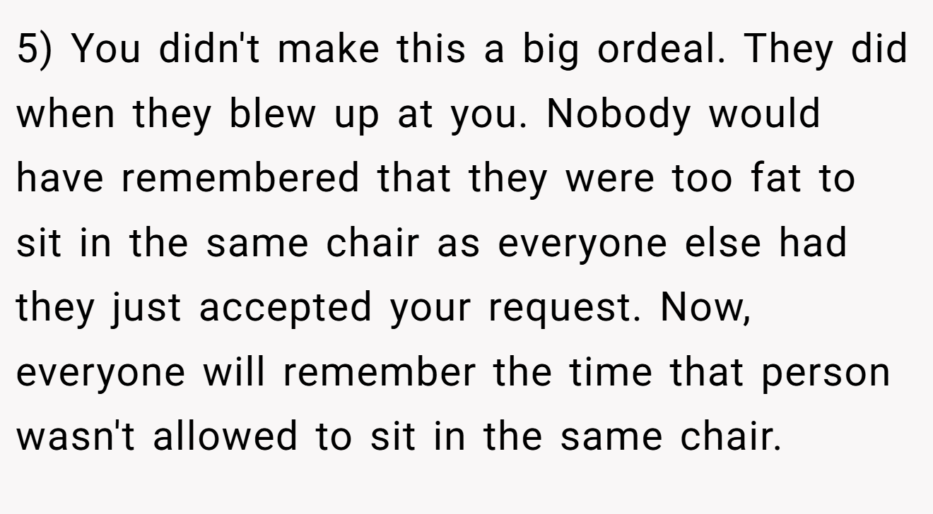 5) You didn't make this a big ordeal. They did when they blew up at you. Nobody would have remembered that they were too fat to sit in the same chair as everyone else had they just accepted your request. Now, everyone will remember the time that person wasn't allowed to sit in the same chair.