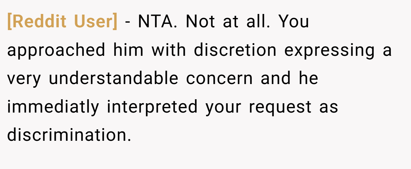[Reddit User] - NTA. Not at all. You approached him with discretion expressing a very understandable concern and he immediatly interpreted your request as discrimination.