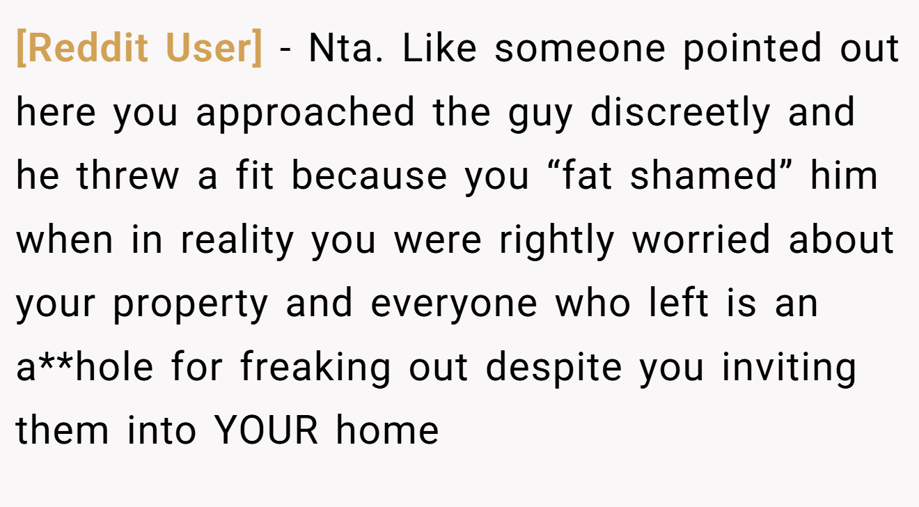 [Reddit User] - Nta. Like someone pointed out here you approached the guy discreetly and he threw a fit because you “fat shamed” him when in reality you were rightly worried about your property and everyone who left is an a**hole for freaking out despite you inviting them into YOUR home