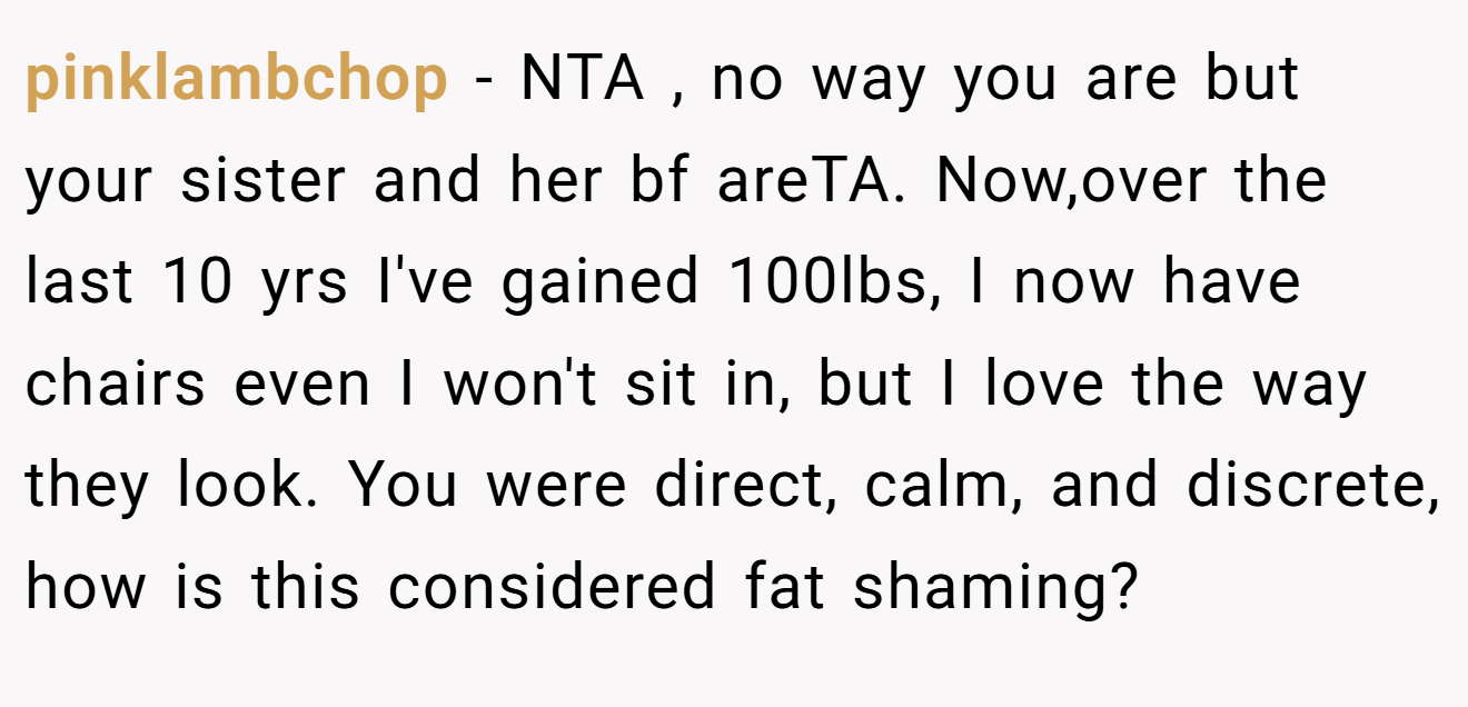 pinklambchop - NTA , no way you are but your sister and her bf areTA. Now,over the last 10 yrs I've gained 100lbs, I now have chairs even I won't sit in, but I love the way they look. You were direct, calm, and discrete, how is this considered fat shaming?