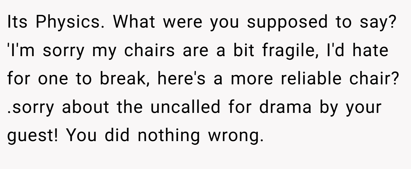 Its Physics. What were you supposed to say? 'I'm sorry my chairs are a bit fragile, I'd hate for one to break, here's a more reliable chair? .sorry about the uncalled for drama by your guest! You did nothing wrong.
