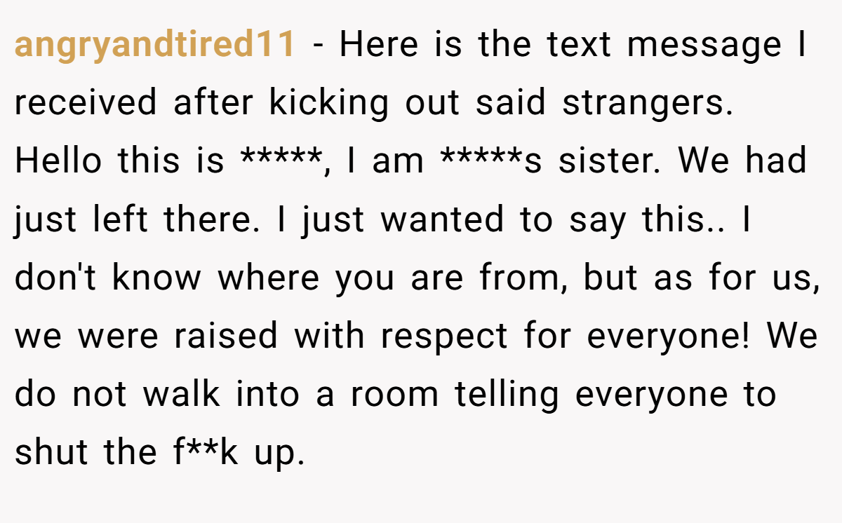 angryandtired11 − Here is the text message I received after kicking out said strangers. Hello this is *****, I am *****s sister. We had just left there. I just wanted to say this.. I don't know where you are from, but as for us, we were raised with respect for everyone! We do not walk into a room telling everyone to shut the f**k up.