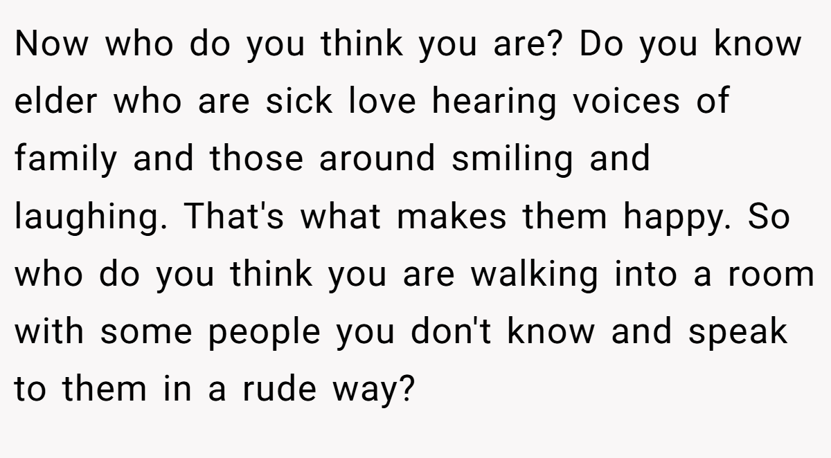 Now who do you think you are? Do you know elder who are sick love hearing voices of family and those around smiling and laughing. That's what makes them happy. So who do you think you are walking into a room with some people you don't know and speak to them in a rude way?