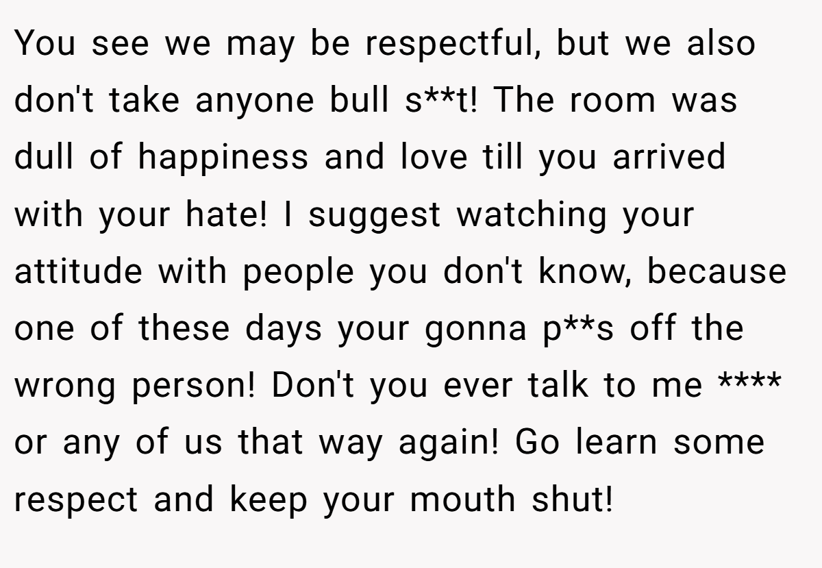 You see we may be respectful, but we also don't take anyone bull s**t! The room was dull of happiness and love till you arrived with your hate! I suggest watching your attitude with people you don't know, because one of these days your gonna p**s off the wrong person! Don't you ever talk to me **** or any of us that way again! Go learn some respect and keep your mouth shut!