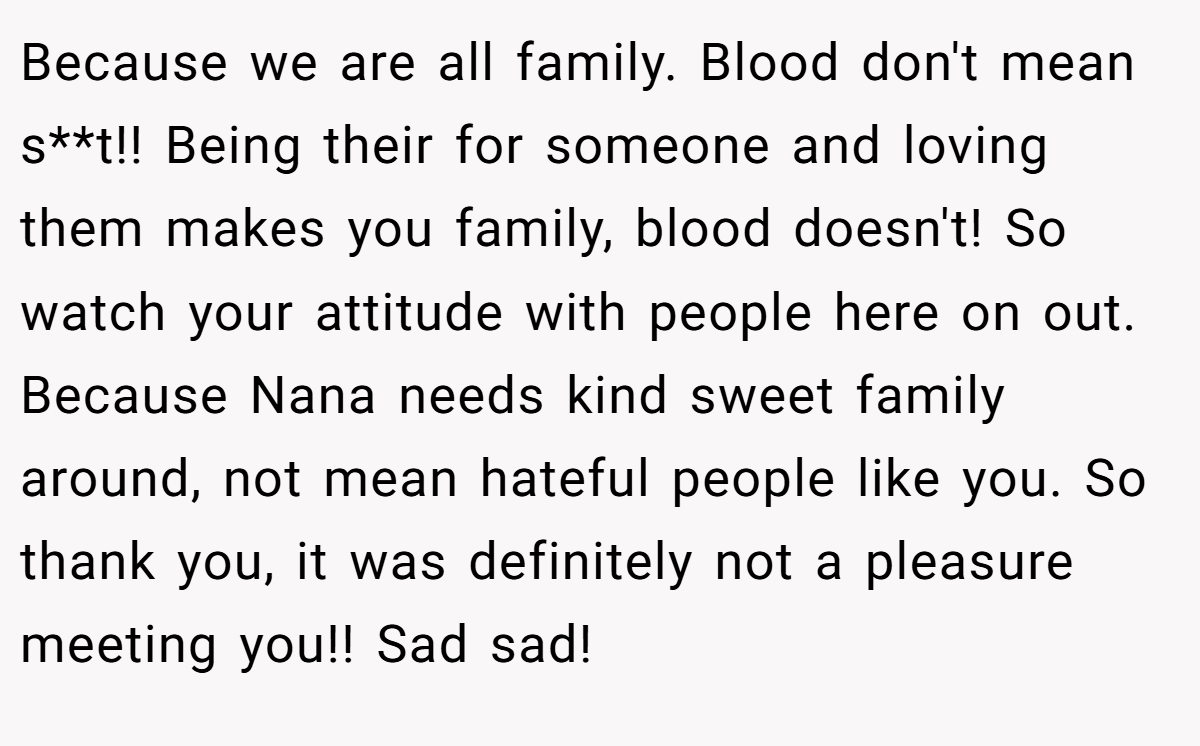 Because we are all family. Blood don't mean s**t!! Being their for someone and loving them makes you family, blood doesn't! So watch your attitude with people here on out. Because Nana needs kind sweet family around, not mean hateful people like you. So thank you, it was definitely not a pleasure meeting you!! Sad sad!