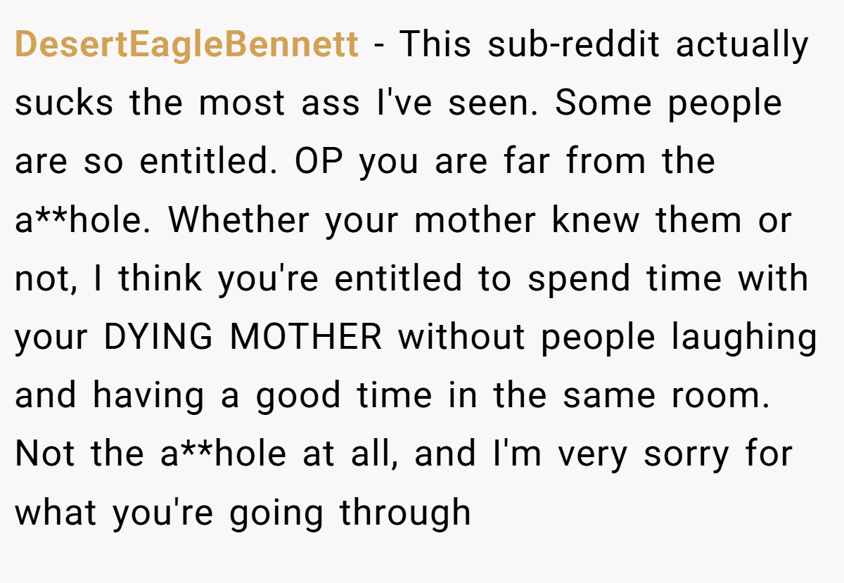 DesertEagleBennett − This sub-reddit actually sucks the most ass I've seen. Some people are so entitled. OP you are far from the a**hole. Whether your mother knew them or not, I think you're entitled to spend time with your DYING MOTHER without people laughing and having a good time in the same room. Not the a**hole at all, and I'm very sorry for what you're going through