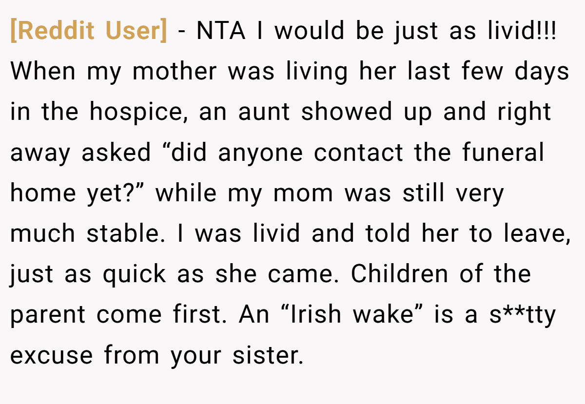 [Reddit User] − NTA I would be just as livid!!! When my mother was living her last few days in the hospice, an aunt showed up and right away asked “did anyone contact the funeral home yet?” while my mom was still very much stable. I was livid and told her to leave, just as quick as she came. Children of the parent come first. An “Irish wake” is a s**tty excuse from your sister.