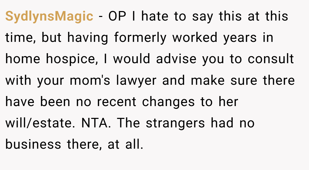 SydlynsMagic − OP I hate to say this at this time, but having formerly worked years in home hospice, I would advise you to consult with your mom's lawyer and make sure there have been no recent changes to her will/estate. NTA. The strangers had no business there, at all.