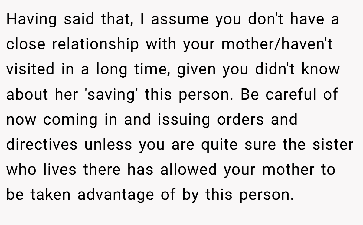 Having said that, I assume you don't have a close relationship with your mother/haven't visited in a long time, given you didn't know about her 'saving' this person. Be careful of now coming in and issuing orders and directives unless you are quite sure the sister who lives there has allowed your mother to be taken advantage of by this person.