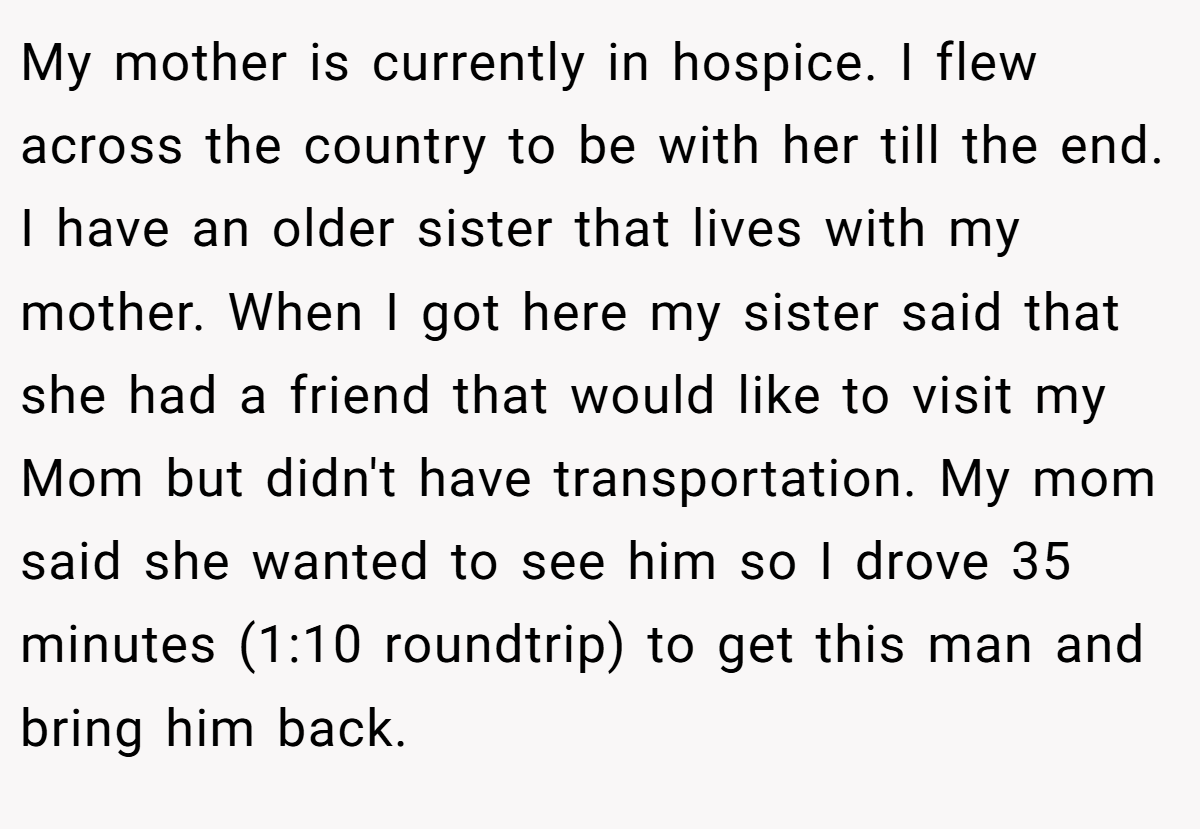 My mother is currently in hospice. I flew across the country to be with her till the end. I have an older sister that lives with my mother. When I got here my sister said that she had a friend that would like to visit my Mom but didn't have transportation. My mom said she wanted to see him so I drove 35 minutes (1:10 roundtrip) to get this man and bring him back.
