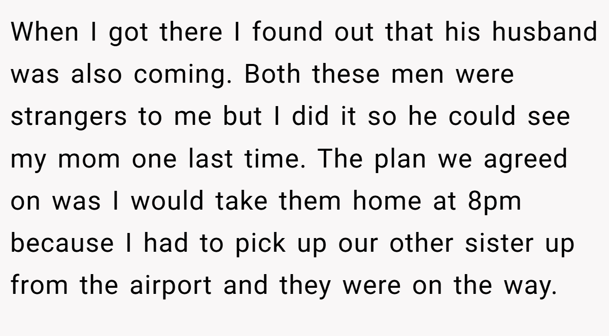 When I got there I found out that his husband was also coming. Both these men were strangers to me but I did it so he could see my mom one last time. The plan we agreed on was I would take them home at 8pm because I had to pick up our other sister up from the airport and they were on the way.