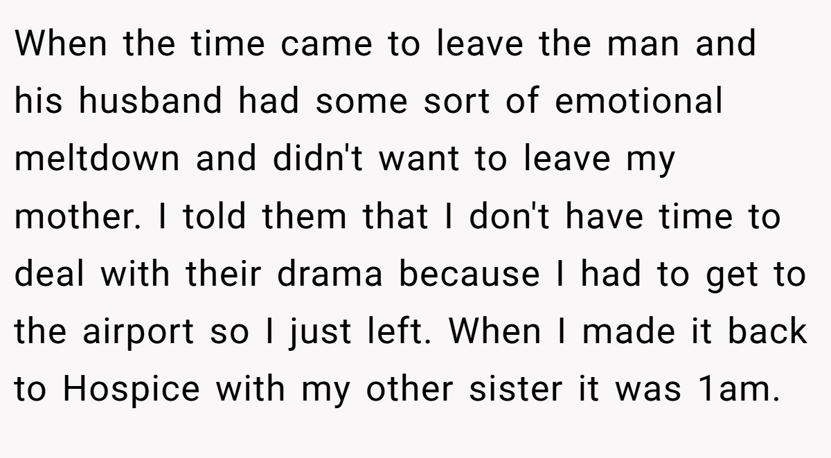 When the time came to leave the man and his husband had some sort of emotional meltdown and didn't want to leave my mother. I told them that I don't have time to deal with their drama because I had to get to the airport so I just left. When I made it back to Hospice with my other sister it was 1am.