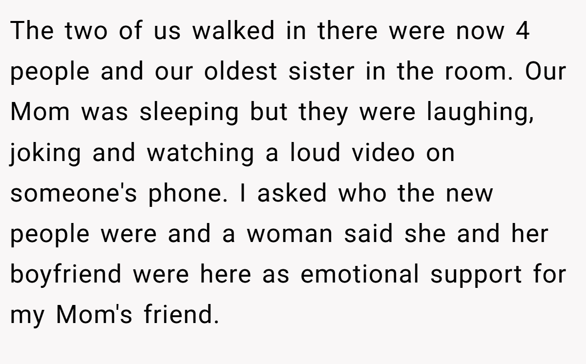 The two of us walked in there were now 4 people and our oldest sister in the room. Our Mom was sleeping but they were laughing, joking and watching a loud video on someone's phone. I asked who the new people were and a woman said she and her boyfriend were here as emotional support for my Mom's friend.