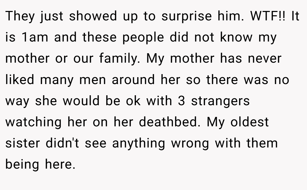 They just showed up to surprise him. WTF!! It is 1am and these people did not know my mother or our family. My mother has never liked many men around her so there was no way she would be ok with 3 strangers watching her on her deathbed. My oldest sister didn't see anything wrong with them being here.
